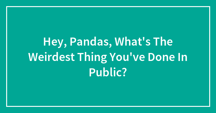 Hey, Pandas, What’s The Weirdest Thing You’ve Done In Public?