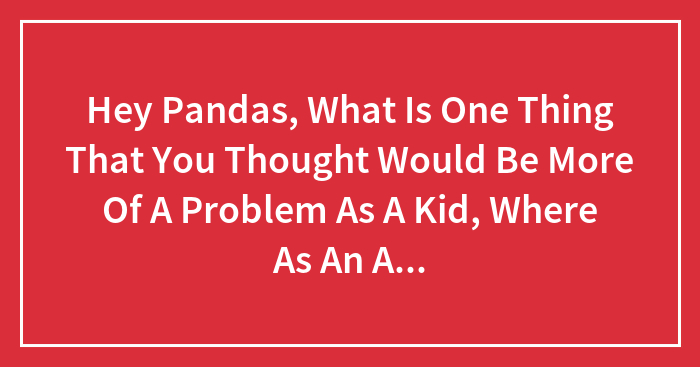 Hey Pandas, What Is One Thing That You Thought Would Be More Of A Problem As A Kid, Where As An Adult You Realize Were Foolish?