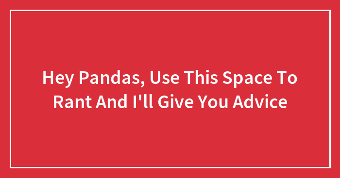 Hey Pandas, Use This Space To Rant And I’ll Give You Advice (Closed)