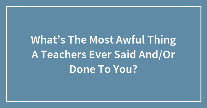 What’s The Most Awful Thing A Teachers Ever Said And/Or Done To You?
