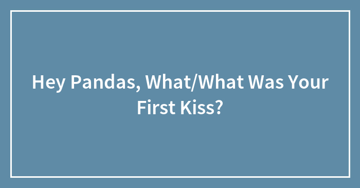 Hey Pandas, What/What Was Your First Kiss?