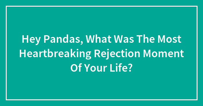 Hey Pandas, What Was The Most Heartbreaking Rejection Moment Of Your Life?