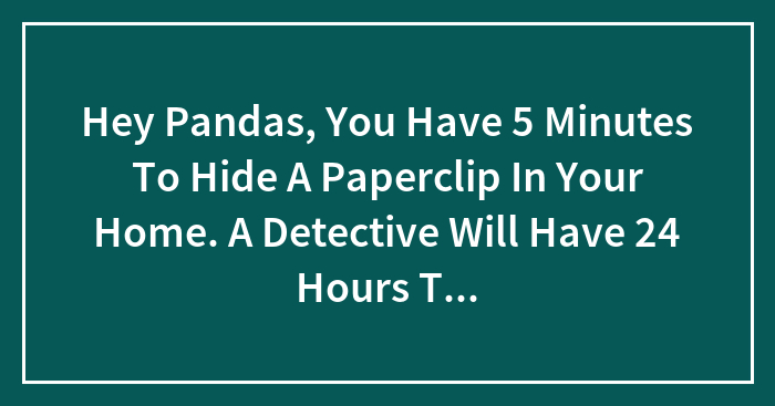 Hey Pandas, You Have 5 Minutes To Hide A Paperclip In Your Home. A Detective Will Have 24 Hours To Find It. You Get $10,000 If He Doesn’t. Where Do You Hide It?