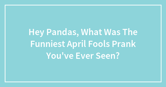 Hey Pandas, What Was The Funniest April Fools Prank You’ve Ever Seen? (Closed)