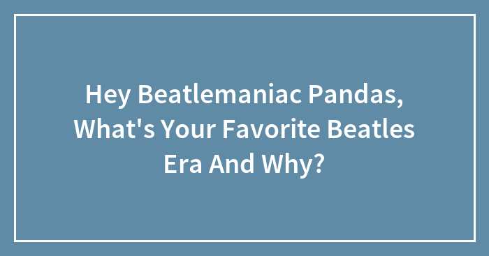 Hey Beatlemaniac Pandas, What’s Your Favorite Beatles Era And Why?