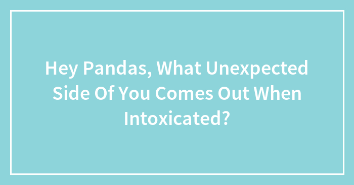 Hey Pandas, What Unexpected Side Of You Comes Out When Intoxicated?