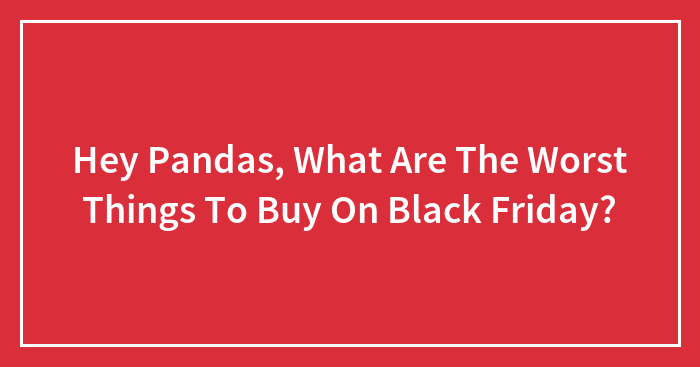 Hey Pandas, What Are The Worst Things To Buy On Black Friday? (Closed)