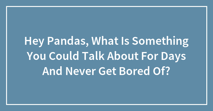 Hey Pandas, What Is Something You Could Talk About For Days And Never Get Bored Of? (Closed)
