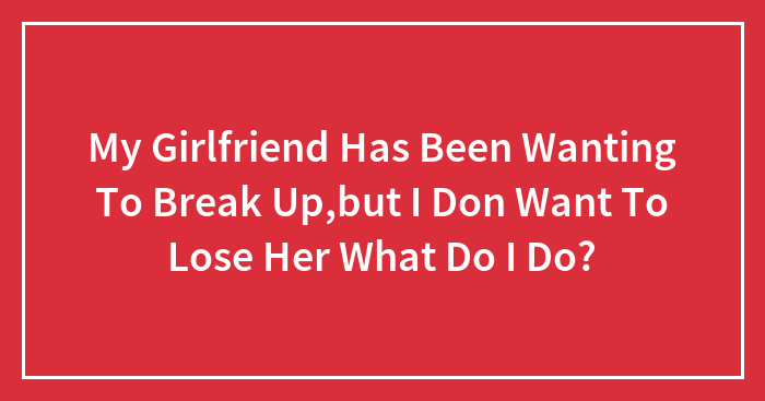 My Girlfriend Has Been Wanting To Break Up,but I Don Want To Lose Her What Do I Do?
