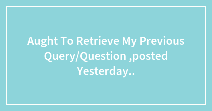 Aught To Retrieve My Previous Query/Question ,posted Yesterday..