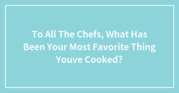 To All The Chefs, What Has Been Your Most Favorite Thing Youve Cooked?