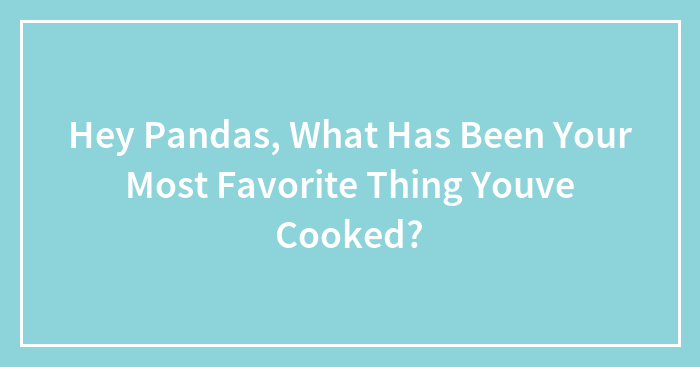 Hey Pandas, What Has Been Your Most Favorite Thing Youve Cooked?