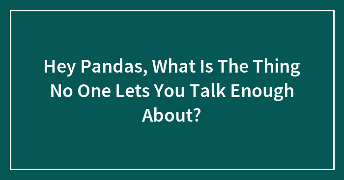 Hey Pandas, What Is The Thing No One Lets You Talk Enough About? (Closed)