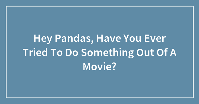 Hey Pandas, Have You Ever Tried To Do Something Out Of A Movie?