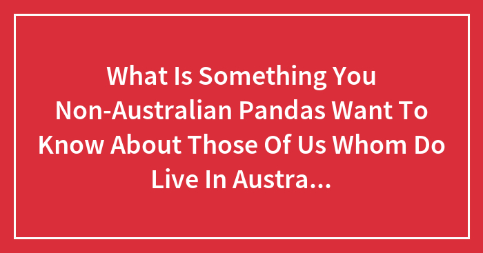 What Is Something You Non-Australian Pandas Want To Know About Those Of Us Whom Do Live In Australia!