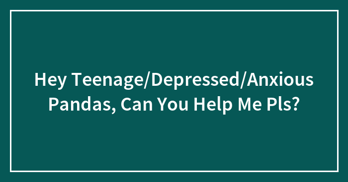 Hey Teenage/Depressed/Anxious Pandas, Can You Help Me Pls?