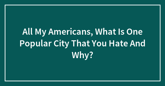 All My Americans, What Is One Popular City That You Hate And Why?