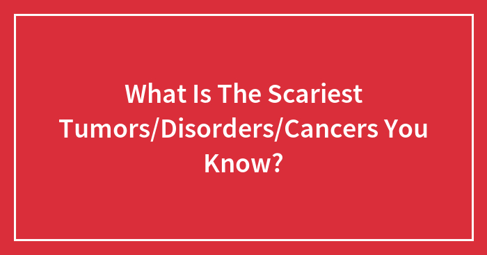What Is The Scariest Tumors/Disorders/Cancers You Know?