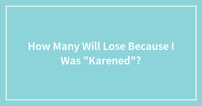 How Many Will Lose Because I Was “Karened”?