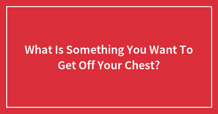 What Is Something You Want To Get Off Your Chest?