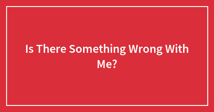 Is There Something Wrong With Me?