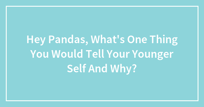 Hey Pandas, What’s One Thing You Would Tell Your Younger Self And Why?