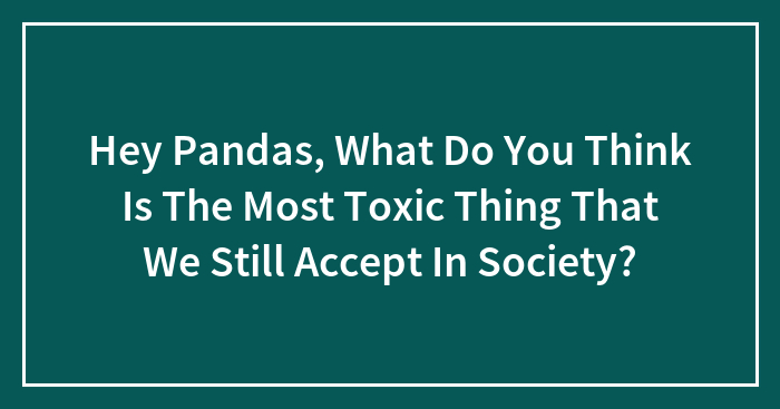 Hey Pandas, What Do You Think Is The Most Toxic Thing That We Still Accept In Society? (Closed)