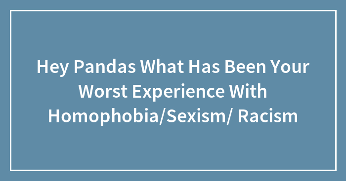 Hey Pandas What Has Been Your Worst Experience With Homophobia/Sexism/ Racism
