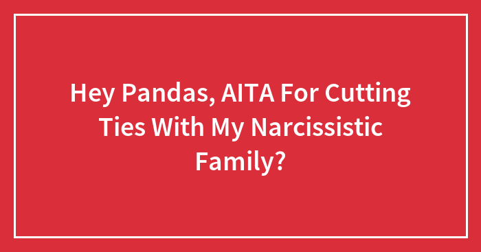 Hey Pandas, AITA For Cutting Ties With My Narcissistic Family? (Closed)