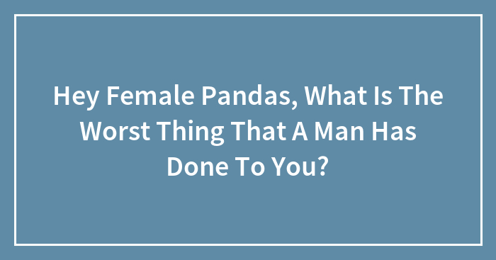 Hey Female Pandas, What Is The Worst Thing That A Man Has Done To You? (Closed)