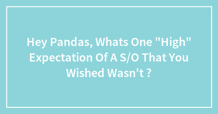 Hey Pandas, Whats One “High” Expectation Of A S/O That You Wished Wasn’t ?