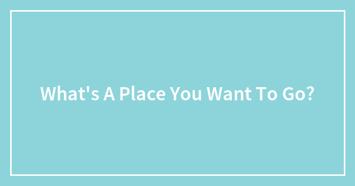 What’s A Place You Want To Go?