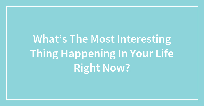 What’s The Most Interesting Thing Happening In Your Life Right Now?