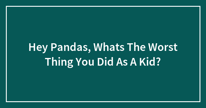 Hey Pandas, Whats The Worst Thing You Did As A Kid?