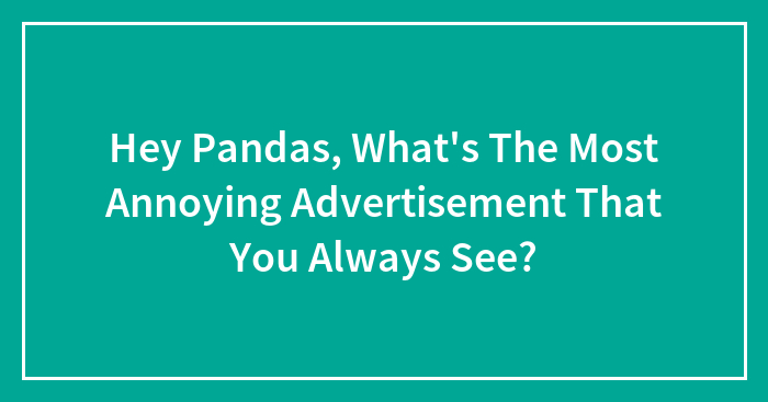Hey Pandas, What’s The Most Annoying Advertisement That You Always See? (Closed)
