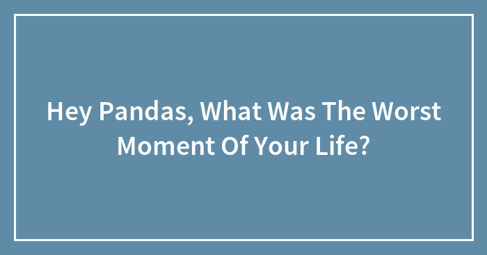 Hey Pandas, What Was The Worst Moment Of Your Life?