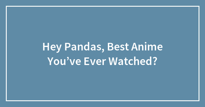 Hey Pandas, Best Anime You’ve Ever Watched?