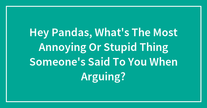 Hey Pandas, What’s The Most Annoying Or Stupid Thing Someone’s Said To You When Arguing?