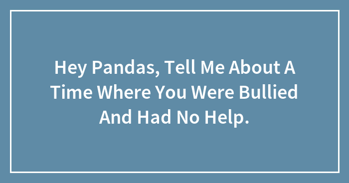 Hey Pandas, Tell Me About A Time Where You Were Bullied And Had No Help.