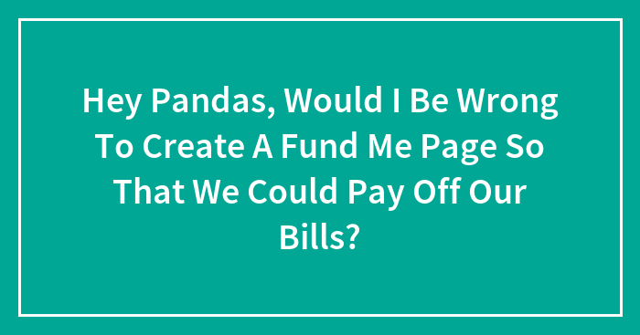 Hey Pandas, Would I Be Wrong To Create A Fund Me Page So That We Could Pay Off Our Bills? (Closed)