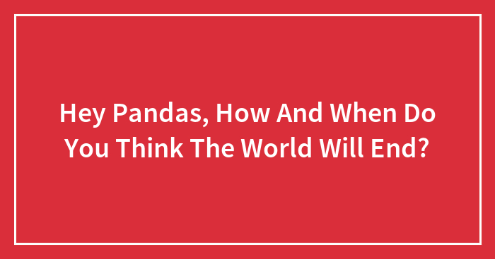 Hey Pandas, How And When Do You Think The World Will End? (Closed)