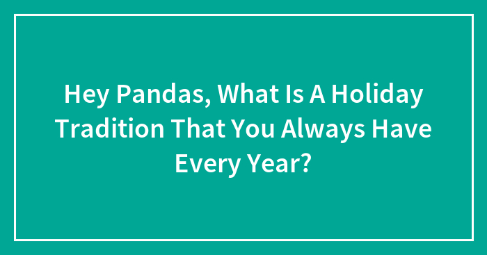 Hey Pandas, What Is A Holiday Tradition That You Always Have Every Year? (Closed)