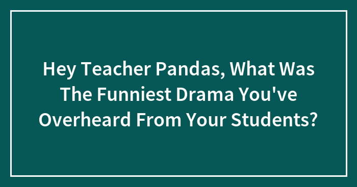 Hey Teacher Pandas, What Was The Funniest Drama You’ve Overheard From Your Students? (Closed)