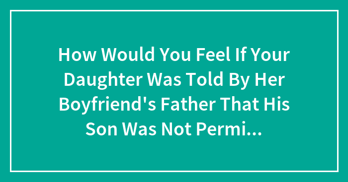 How Would You Feel If Your Daughter Was Told By Her Boyfriend’s Father That His Son Was Not Permitted Over Her House Because Of The Area?