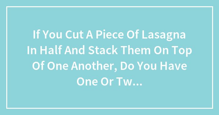 If You Cut A Piece Of Lasagna In Half And Stack Them On Top Of One Another, Do You Have One Or Two Lasagnas?