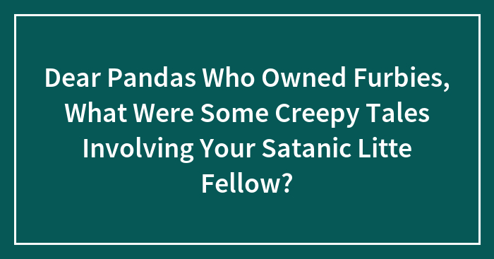 Dear Pandas Who Owned Furbies, What Were Some Creepy Tales Involving Your Satanic Litte Fellow?