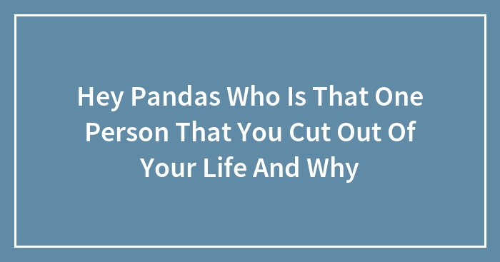 Hey Pandas Who Is That One Person That You Cut Out Of Your Life And Why
