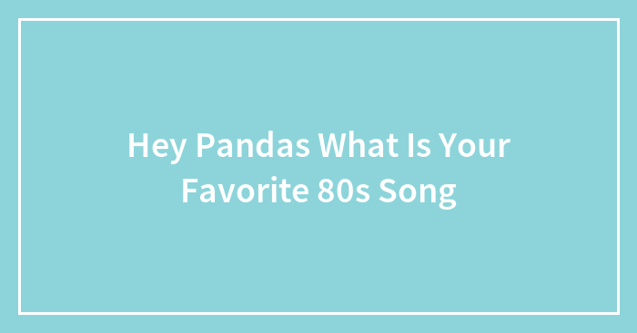 Hey Pandas What Is Your Favorite 80s Song (Closed)