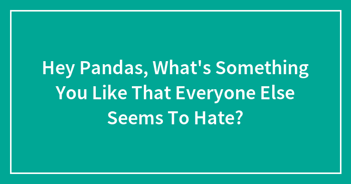 Hey Pandas, What’s Something You Like That Everyone Else Seems To Hate? (Closed)