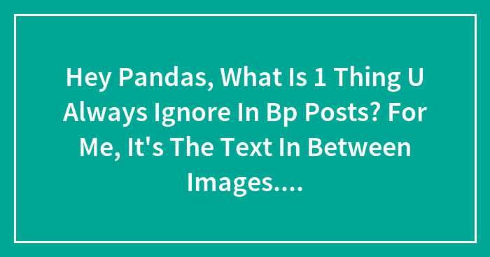 Hey Pandas, What Is 1 Thing U Always Ignore In Bp Posts? For Me, It’s The Text In Between Images. Who Even Reads Those?